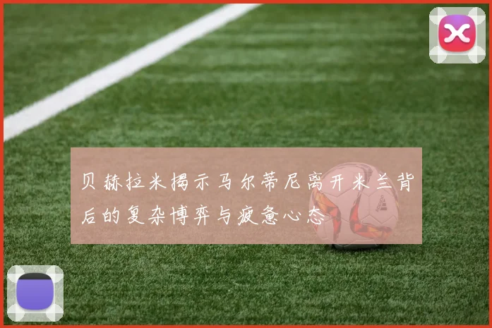 贝赫拉米揭示马尔蒂尼离开米兰背后的复杂博弈与疲惫心态