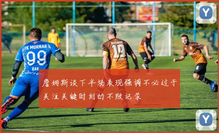 詹姆斯谈下半场表现强调不必过于关注关键时刻的不败记录