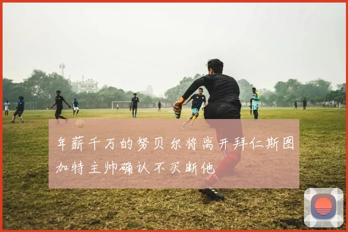 年薪千万的努贝尔将离开拜仁斯图加特主帅确认不买断他