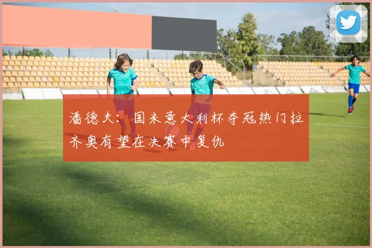 潘德夫：国米意大利杯夺冠热门拉齐奥有望在决赛中复仇