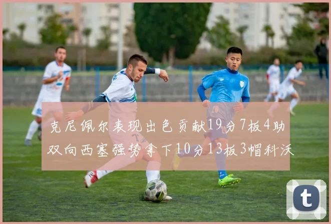克尼佩尔表现出色贡献19分7板4助双向西塞强势拿下10分13板3帽科沃德也有17分2帽的精彩表现